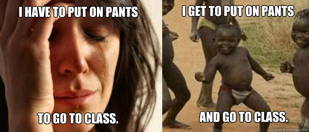 I have to put on pants  to go to class.
 I get to put on pants and go to class.  First World Problems  Third World Success