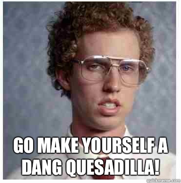  Go make yourself a dang quesadilla! -  Go make yourself a dang quesadilla!  Napoleon dynamite