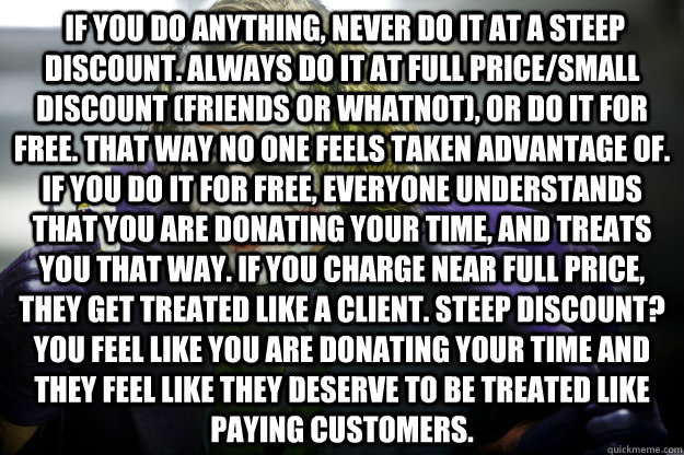  If you do anything, never do it at a steep discount. Always do it at full price/small discount (friends or whatnot), or do it for free. That way no one feels taken advantage of. If you do it for free, everyone understands that you are donating your time, -  If you do anything, never do it at a steep discount. Always do it at full price/small discount (friends or whatnot), or do it for free. That way no one feels taken advantage of. If you do it for free, everyone understands that you are donating your time,  Cell Me Joker