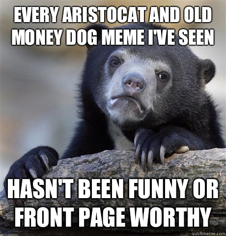 Every Aristocat and Old money dog meme I've seen Hasn't been funny or front page worthy - Every Aristocat and Old money dog meme I've seen Hasn't been funny or front page worthy  Confession Bear