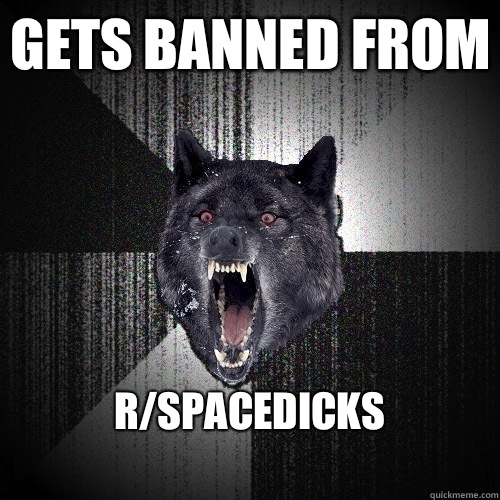 Gets banned from R/spacedicks
  Insanity Wolf