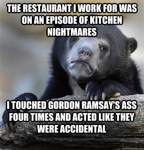 the restaurant i work for was on an episode of kitchen nightmares i touched gordon ramsay's ass four times and acted like they were accidental - the restaurant i work for was on an episode of kitchen nightmares i touched gordon ramsay's ass four times and acted like they were accidental  Confession Bear