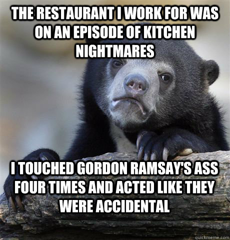the restaurant i work for was on an episode of kitchen nightmares i touched gordon ramsay's ass four times and acted like they were accidental  Confession Bear