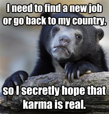 I need to find a new job or go back to my country,  so I secretly hope that karma is real.   Confession Bear