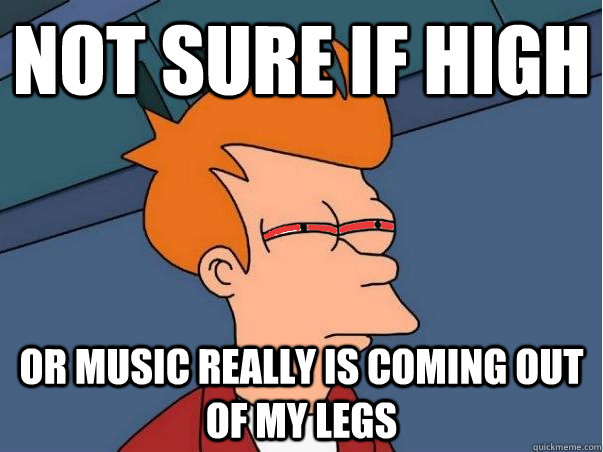 Not sure if high or music really is coming out of my legs  