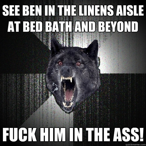 SEE BEN IN THE LINENS AISLE AT BED BATH AND BEYOND FUCK HIM IN THE ASS!  Insanity Wolf