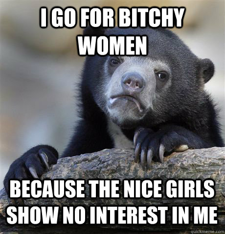 I GO FOR BITCHY WOMEN BECAUSE THE NICE GIRLS SHOW NO INTEREST IN ME - I GO FOR BITCHY WOMEN BECAUSE THE NICE GIRLS SHOW NO INTEREST IN ME  Confession Bear