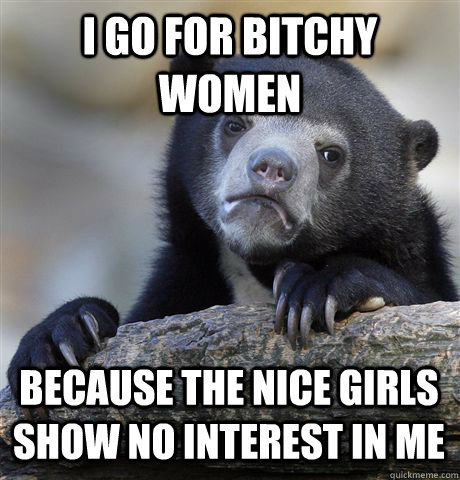 I GO FOR BITCHY WOMEN BECAUSE THE NICE GIRLS SHOW NO INTEREST IN ME  Confession Bear