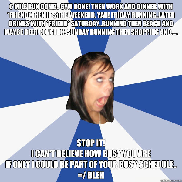 6 mile run done!.. gym done! then work and dinner with *friend*.then it's the weekend. yah! Friday running..later drinks with *friend* saturday..running then beach and maybe beer pong idk. sunday running then shopping and.....  STOP IT!
I can't believe ho  Annoying Facebook Girl