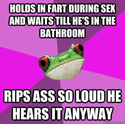 Holds in fart during sex and waits till he's in the bathroom rips ass so loud he hears it anyway  Foul Bachelorette Frog