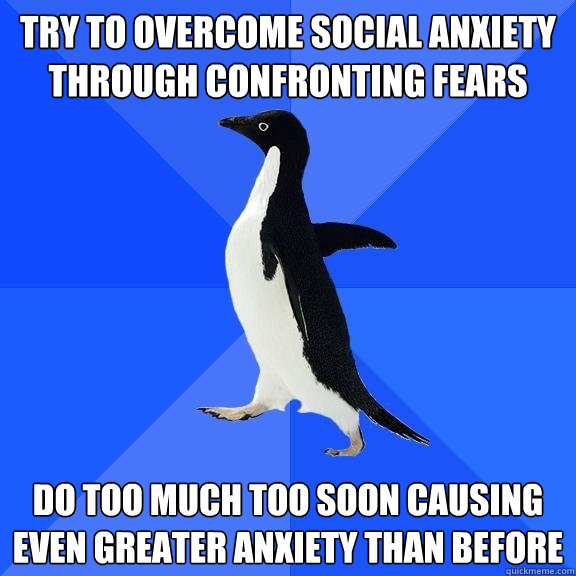 try to overcome social anxiety through confronting fears do too much too soon causing even greater anxiety than before  Socially Awkward Penguin