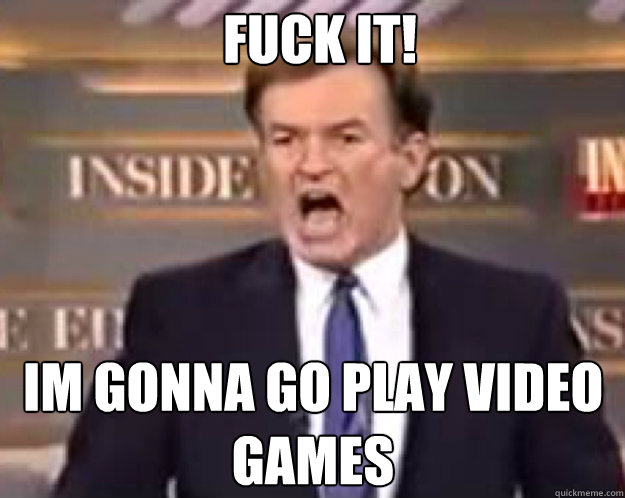 FUCK IT! im gonna go play video games  fuck it bill