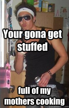 Your gona get stuffed full of my mothers cooking  