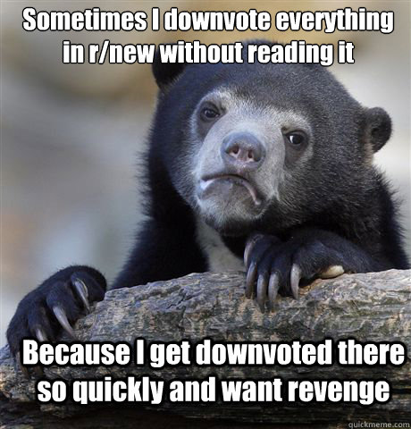 Sometimes I downvote everything in r/new without reading it Because I get downvoted there so quickly and want revenge  Confession Bear