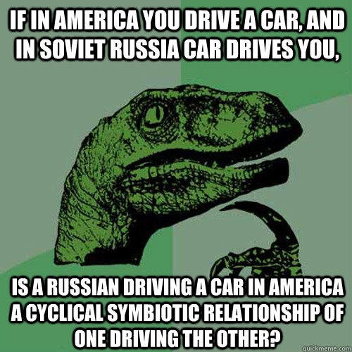 If in America you drive a car, and in Soviet Russia car drives you, Is a Russian driving a car in America a cyclical symbiotic relationship of one driving the other?  Philosoraptor