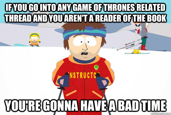 If you go into ANY Game of Thrones related thread and you aren't a reader of the book You're gonna have a bad time  Super Cool Ski Instructor