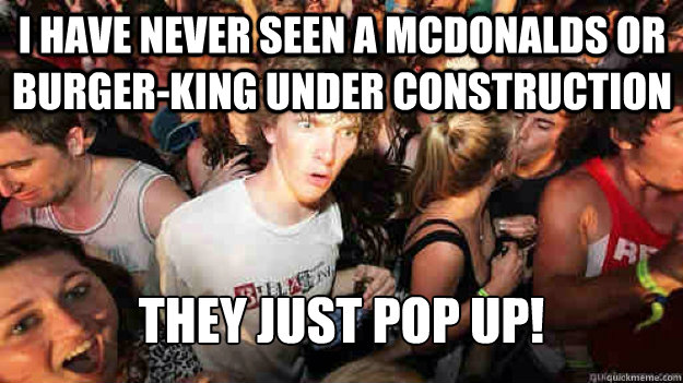 I have never seen a mcdonalds or burger-king under construction They just pop up! - I have never seen a mcdonalds or burger-king under construction They just pop up!  Sudden Clarity Clarence