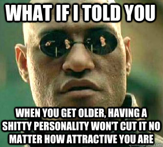 what if i told you when you get older, having a shitty personality won't cut it no matter how attractive you are  Matrix Morpheus