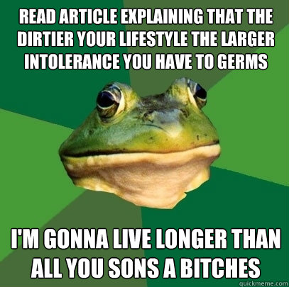 Read article explaining that the dirtier your lifestyle the larger intolerance you have to germs I'm gonna live longer than all you sons a bitches  Foul Bachelor Frog