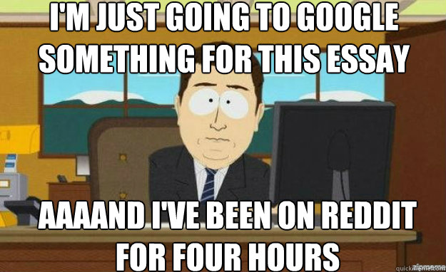 I'm just going to Google something for this essay AAAAND I've been on reddit
for four hours - I'm just going to Google something for this essay AAAAND I've been on reddit
for four hours  aaaand its gone