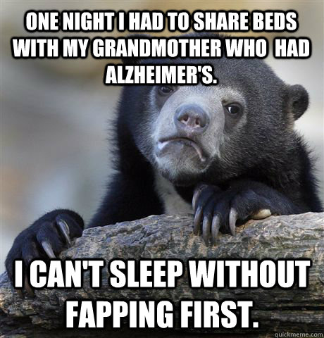 One night I had to share beds with my grandmother who  had Alzheimer's.  I can't sleep without fapping first.   Confession Bear