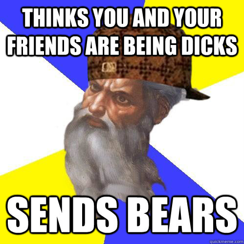 Thinks you and your friends are being dicks sends bears  Scumbag Advice God