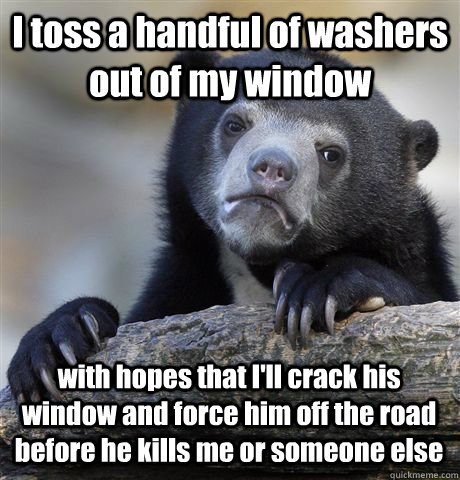 I toss a handful of washers out of my window  with hopes that I'll crack his window and force him off the road before he kills me or someone else - I toss a handful of washers out of my window  with hopes that I'll crack his window and force him off the road before he kills me or someone else  Confession Bear