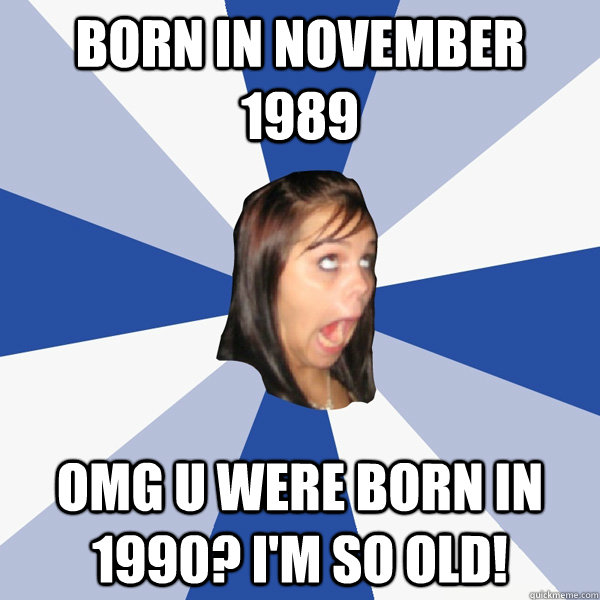 Born in November 1989 OMG u were born in 1990? I'm so old! - Born in November 1989 OMG u were born in 1990? I'm so old!  Annoying Facebook Girl