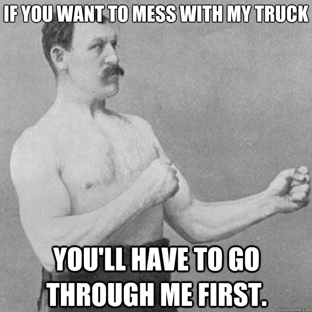 If you want to mess with my truck you'll have to go through me first.  overly manly man