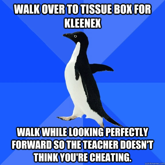 Walk over to tissue box for kleenex Walk while looking perfectly forward so the teacher doesn't think you're cheating.  Socially Awkward Penguin