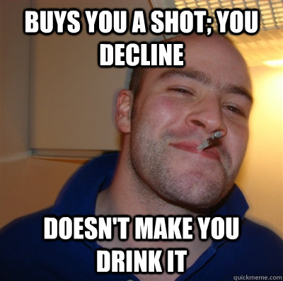Buys you a shot; You decline Doesn't make you drink it  GoodGuyGreg