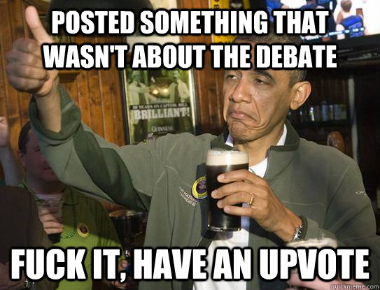 Posted something that wasn't about the debate Fuck it, have an upvote  Upvoting Obama