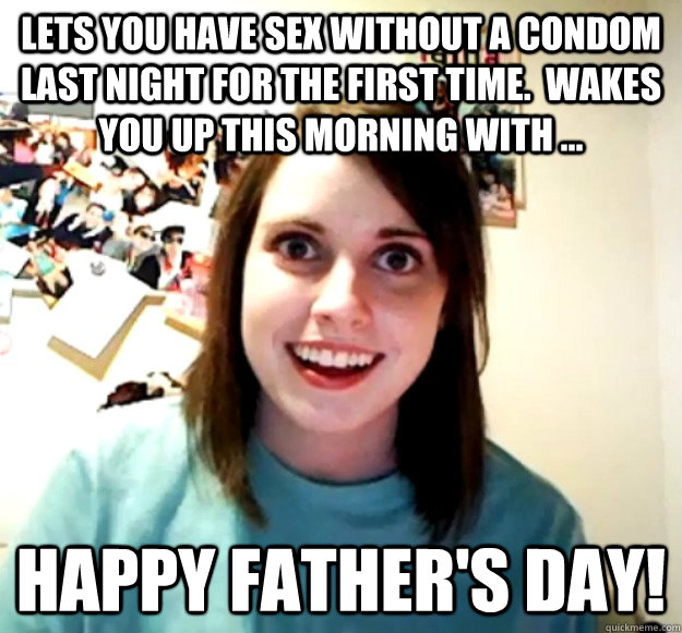 Lets you have sex without a condom last night for the first time.  Wakes you up this morning with ... Happy Father's day!  Overly Attached Girlfriend