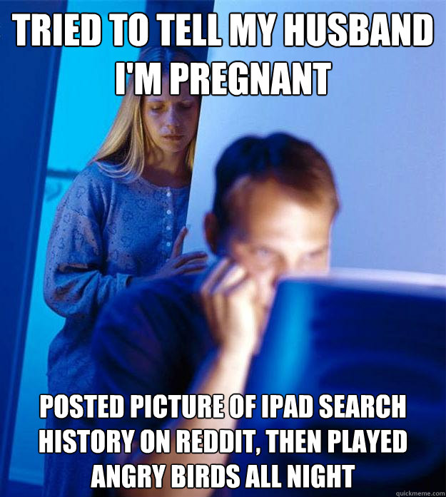 Tried to tell my husband I'm pregnant Posted picture of Ipad search history on Reddit, then played angry birds all night  Redditors Wife