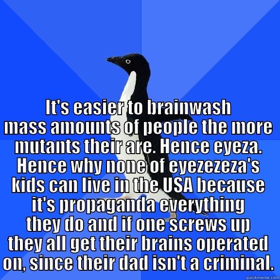  IT'S EASIER TO BRAINWASH MASS AMOUNTS OF PEOPLE THE MORE MUTANTS THEIR ARE. HENCE EYEZA. HENCE WHY NONE OF EYEZEZEZA'S KIDS CAN LIVE IN THE USA BECAUSE IT'S PROPAGANDA EVERYTHING THEY DO AND IF ONE SCREWS UP THEY ALL GET THEIR BRAINS OPERATED ON, SINCE TH Socially Awkward Penguin