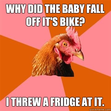 Why did the baby fall off it's bike? I threw a fridge at it.  Anti-Joke Chicken
