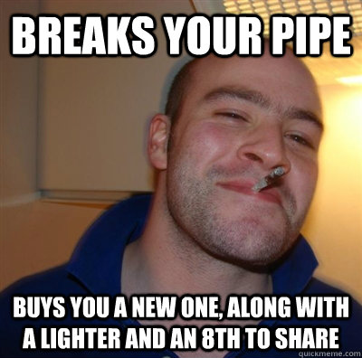 Breaks your pipe buys you a new one, along with a lighter and an 8th to share  