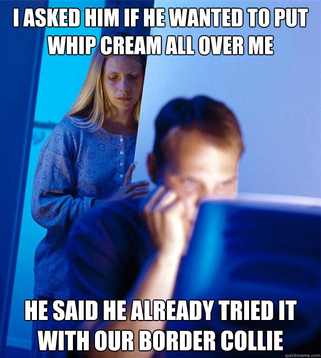 i asked him if he wanted to put whip cream all over me he said he already tried it with our border collie  Redditors Wife