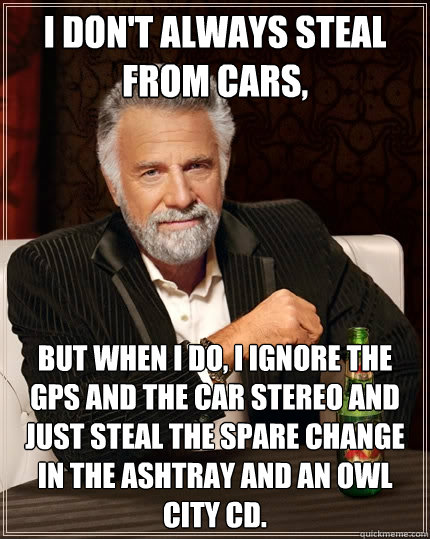 I don't always steal from cars, But when I do, I ignore the GPS and the car stereo and just steal the spare change in the ashtray and an owl city cd.  The Most Interesting Man In The World