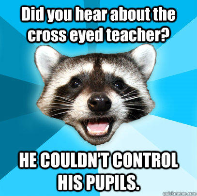 Did you hear about the cross eyed teacher? HE COULDN'T CONTROL HIS PUPILS.  Lame Pun Coon