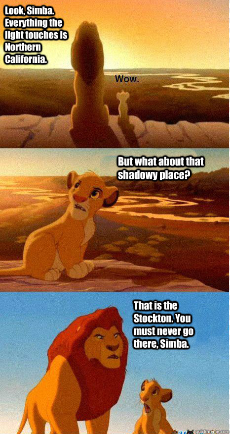 Look, Simba. Everything the light touches is Northern California. But what about that shadowy place? That is the Stockton. You must never go there, Simba. - Look, Simba. Everything the light touches is Northern California. But what about that shadowy place? That is the Stockton. You must never go there, Simba.  Mufasa and Simba