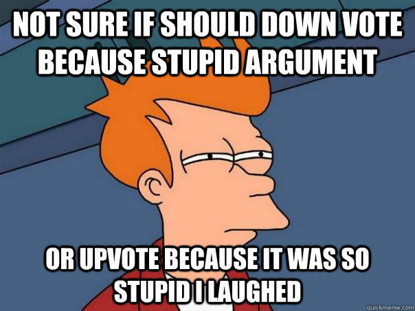Not sure if should down vote because stupid argument  Or upvote because it was so stupid I laughed  Futurama Fry