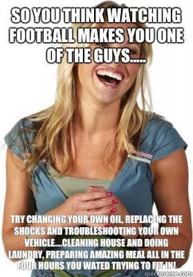 So you think watching football makes you one of the guys..... Try changing your own oil, replacing the shocks and troubleshooting your own vehicle....cleaning house and doing laundry, preparing amazing meal all in the four hours you wated trying to fit in  Friend Zone Fiona