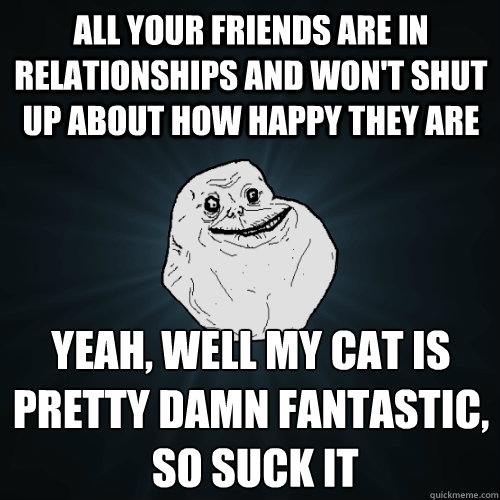 all your friends are in relationships and won't shut up about how happy they are Yeah, well my cat is pretty damn fantastic,
 so suck it  Forever Alone