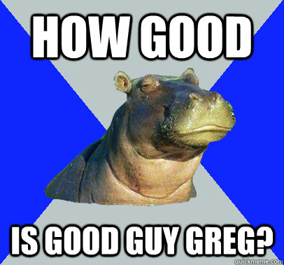 How good Is good guy greg?  Skeptical Hippo