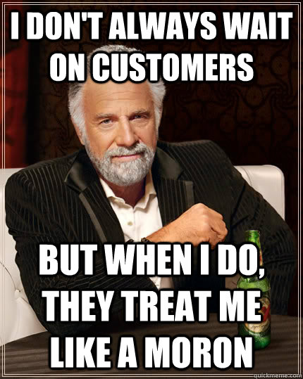 I don't always wait on customers but when i do, they treat me like a moron  The Most Interesting Man In The World