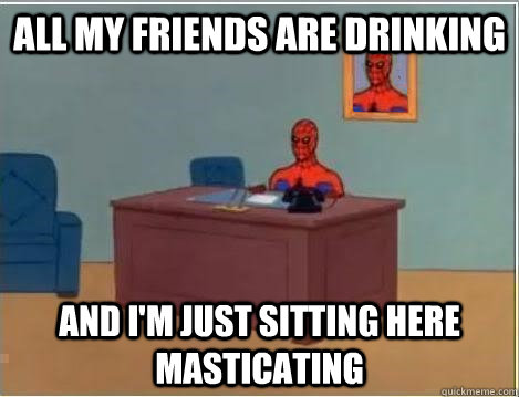 All my friends are drinking And I'm just sitting here masticating  Im just sitting here masturbating
