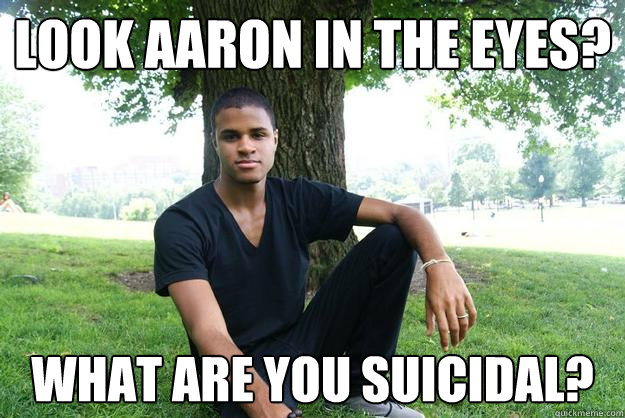 Look aaron in the eyes? what are you suicidal?  