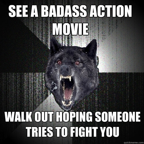 See a badass action movie Walk out hoping someone tries to fight you  Insanity Wolf