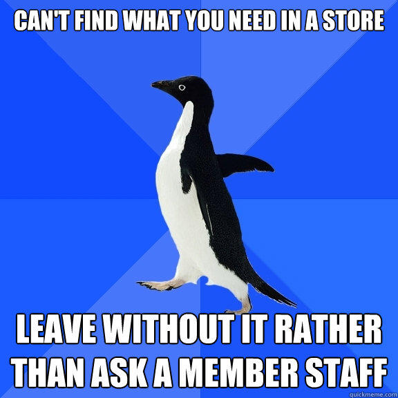 CAN'T FIND WHAT YOU NEED IN A STORE LEAVE WITHOUT IT RATHER THAN ASK A MEMBER STAFF - CAN'T FIND WHAT YOU NEED IN A STORE LEAVE WITHOUT IT RATHER THAN ASK A MEMBER STAFF  Socially Awkward Penguin